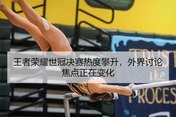 王者荣耀世冠决赛热度攀升，外界讨论焦点正在变化